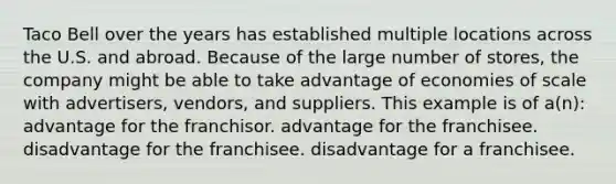 Taco Bell over the years has established multiple locations across the U.S. and abroad. Because of the large number of stores, the company might be able to take advantage of economies of scale with advertisers, vendors, and suppliers. This example is of a(n): advantage for the franchisor. advantage for the franchisee. disadvantage for the franchisee. disadvantage for a franchisee.