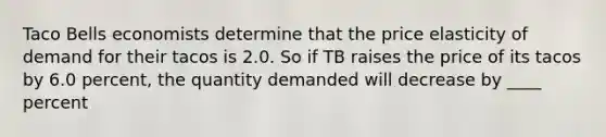 Taco Bells economists determine that the price elasticity of demand for their tacos is 2.0. So if TB raises the price of its tacos by 6.0 percent, the quantity demanded will decrease by ____ percent