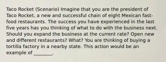 Taco Rocket (Scenario) Imagine that you are the president of Taco Rocket, a new and successful chain of eight Mexican fast-food restaurants. The success you have experienced in the last five years has you thinking of what to do with the business next. Should you expand the business at the current rate? Open new and different restaurants? What? You are thinking of buying a tortilla factory in a nearby state. This action would be an example of ________.