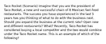 Taco Rocket (Scenario) Imagine that you are the president of Taco Rocket, a new and successful chain of 8 Mexican fast-food restaurants. The success you have experienced in the last 5 years has you thinking of what to do with the business next. Should you expand the business at the current rate? Open new and different restaurants? What? Recently, Taco Rocket has considered buying a local competitor and the two would combine under the Taco Rocket name. This is an example of which of the following?