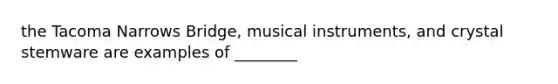 the Tacoma Narrows Bridge, musical instruments, and crystal stemware are examples of ________