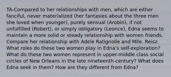 TA-Compared to her relationships with men, which are either fanciful, never materialized (her fantasies about the three men she loved when younger), purely sensual (Arobin), if not unfulfilled (Robert), or simply obligatory (Leonce), Edna seems to maintain a more solid or steady relationship with women friends. Compare her relationship with Adele Ratignolle and Mlle. Reisz. What roles do these two women play in Edna's self-exploration? What do these two women represent in upper-middle class social circles of New Orleans in the late nineteenth-century? What does Edna seek in them? How are they different from Edna?