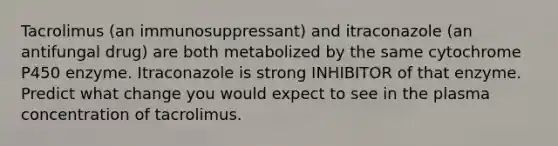 Tacrolimus (an immunosuppressant) and itraconazole (an antifungal drug) are both metabolized by the same cytochrome P450 enzyme. Itraconazole is strong INHIBITOR of that enzyme. Predict what change you would expect to see in the plasma concentration of tacrolimus.