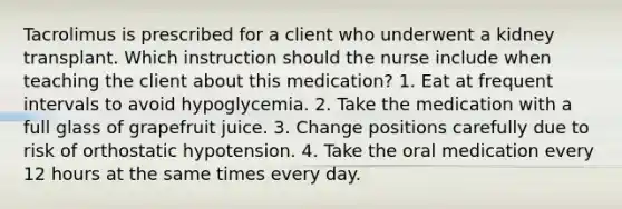 Tacrolimus is prescribed for a client who underwent a kidney transplant. Which instruction should the nurse include when teaching the client about this medication? 1. Eat at frequent intervals to avoid hypoglycemia. 2. Take the medication with a full glass of grapefruit juice. 3. Change positions carefully due to risk of orthostatic hypotension. 4. Take the oral medication every 12 hours at the same times every day.