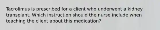 Tacrolimus is prescribed for a client who underwent a kidney transplant. Which instruction should the nurse include when teaching the client about this medication?