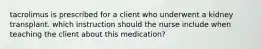 tacrolimus is prescribed for a client who underwent a kidney transplant. which instruction should the nurse include when teaching the client about this medication?