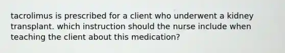 tacrolimus is prescribed for a client who underwent a kidney transplant. which instruction should the nurse include when teaching the client about this medication?