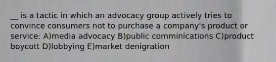 __ is a tactic in which an advocacy group actively tries to convince consumers not to purchase a company's product or service: A)media advocacy B)public comminications C)product boycott D)lobbying E)market denigration