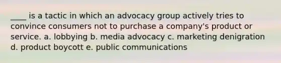 ____ is a tactic in which an advocacy group actively tries to convince consumers not to purchase a company's product or service. a. lobbying b. media advocacy c. marketing denigration d. product boycott e. public communications