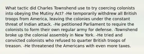 What tactic did Charles Townshend use to try coercing colonists into obeying the Mutiny Act? -He temporarily withdrew all British troops from America, leaving the colonies under the constant threat of Indian attack. -He petitioned Parliament to require the colonists to form their own regular army for defense. -Townshend broke up the colonial assembly in New York. -He tried and convicted colonists who refused to quarter British troops of treason. -He threatened the Americans with even more taxes.