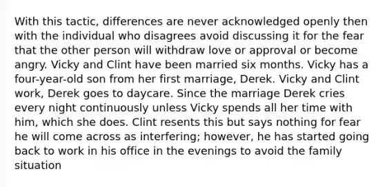 With this tactic, differences are never acknowledged openly then with the individual who disagrees avoid discussing it for the fear that the other person will withdraw love or approval or become angry. Vicky and Clint have been married six months. Vicky has a four-year-old son from her first marriage, Derek. Vicky and Clint work, Derek goes to daycare. Since the marriage Derek cries every night continuously unless Vicky spends all her time with him, which she does. Clint resents this but says nothing for fear he will come across as interfering; however, he has started going back to work in his office in the evenings to avoid the family situation