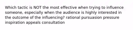 Which tactic is NOT the most effective when trying to influence someone, especially when the audience is highly interested in the outcome of the influencing? rational pursuasion pressure inspiration appeals consultation