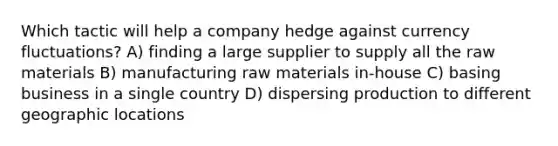 Which tactic will help a company hedge against currency fluctuations? A) finding a large supplier to supply all the raw materials B) manufacturing raw materials in-house C) basing business in a single country D) dispersing production to different geographic locations