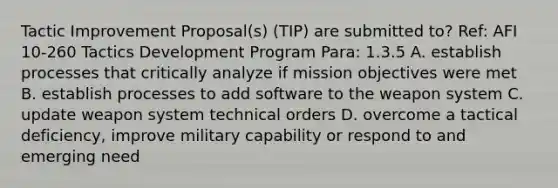 Tactic Improvement Proposal(s) (TIP) are submitted to? Ref: AFI 10-260 Tactics Development Program Para: 1.3.5 A. establish processes that critically analyze if mission objectives were met B. establish processes to add software to the weapon system C. update weapon system technical orders D. overcome a tactical deficiency, improve military capability or respond to and emerging need