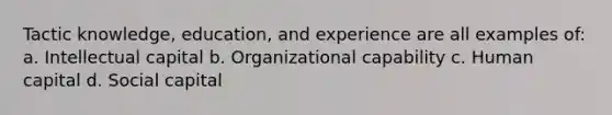 Tactic knowledge, education, and experience are all examples of: a. Intellectual capital b. Organizational capability c. Human capital d. Social capital