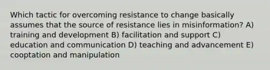 Which tactic for overcoming resistance to change basically assumes that the source of resistance lies in misinformation? A) training and development B) facilitation and support C) education and communication D) teaching and advancement E) cooptation and manipulation