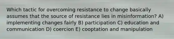 Which tactic for overcoming resistance to change basically assumes that the source of resistance lies in misinformation? A) implementing changes fairly B) participation C) education and communication D) coercion E) cooptation and manipulation