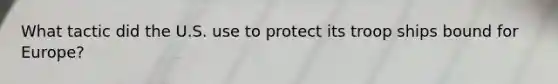 What tactic did the U.S. use to protect its troop ships bound for Europe?