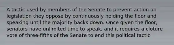 A tactic used by members of the Senate to prevent action on legislation they oppose by continuously holding the floor and speaking until the majority backs down. Once given the floor, senators have unlimited time to speak, and it requires a cloture vote of three-fifths of the Senate to end this political tactic