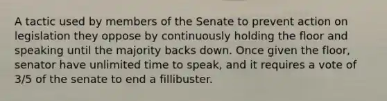 A tactic used by members of the Senate to prevent action on legislation they oppose by continuously holding the floor and speaking until the majority backs down. Once given the floor, senator have unlimited time to speak, and it requires a vote of 3/5 of the senate to end a fillibuster.