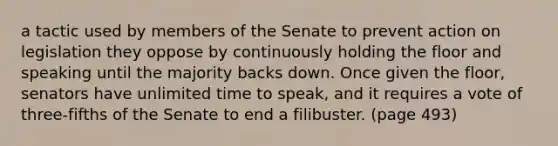 a tactic used by members of the Senate to prevent action on legislation they oppose by continuously holding the floor and speaking until the majority backs down. Once given the floor, senators have unlimited time to speak, and it requires a vote of three-fifths of the Senate to end a filibuster. (page 493)