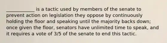 ____________ is a tactic used by members of the senate to prevent action on legislation they oppose by continuously holding the floor and speaking until the majority backs down; once given the floor, senators have unlimited time to speak, and it requires a vote of 3/5 of the senate to end this tactic.