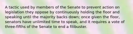 A tactic used by members of the Senate to prevent action on legislation they oppose by continuously holding the floor and speaking until the majority backs down; once given the floor, senators have unlimited time to speak, and it requires a vote of three-fifths of the Senate to end a filibuster.