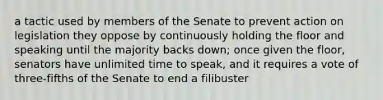 a tactic used by members of the Senate to prevent action on legislation they oppose by continuously holding the floor and speaking until the majority backs down; once given the floor, senators have unlimited time to speak, and it requires a vote of three-fifths of the Senate to end a filibuster