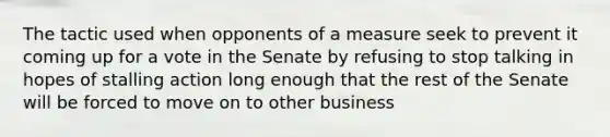 The tactic used when opponents of a measure seek to prevent it coming up for a vote in the Senate by refusing to stop talking in hopes of stalling action long enough that the rest of the Senate will be forced to move on to other business