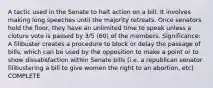 A tactic used in the Senate to halt action on a bill. It involves making long speeches until the majority retreats. Once senators hold the floor, they have an unlimited time to speak unless a cloture vote is passed by 3/5 (60) of the members. Significance: A filibuster creates a procedure to block or delay the passage of bills, which can be used by the opposition to make a point or to show dissatisfaction within Senate bills (i.e. a republican senator filibustering a bill to give women the right to an abortion, etc) COMPLETE