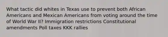 What tactic did whites in Texas use to prevent both African Americans and Mexican Americans from voting around the time of World War II? Immigration restrictions Constitutional amendments Poll taxes KKK rallies