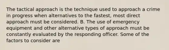 The tactical approach is the technique used to approach a crime in progress when alternatives to the fastest, most direct approach must be considered. B. The use of emergency equipment and other alternative types of approach must be constantly evaluated by the responding officer. Some of the factors to consider are