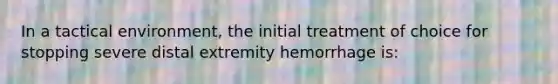 In a tactical environment, the initial treatment of choice for stopping severe distal extremity hemorrhage is: