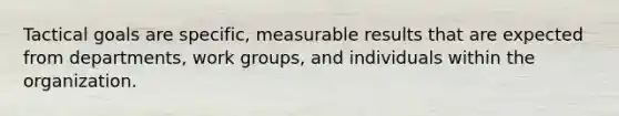 Tactical goals are specific, measurable results that are expected from departments, work groups, and individuals within the organization.