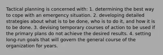 Tactical planning is concerned with: 1. determining the best way to cope with an emergency situation. 2. developing detailed strategies about what is to be done, who is to do it, and how it is to be done. 3. devising temporary courses of action to be used if the primary plans do not achieve the desired results. 4. setting long-run goals that will govern the general course of the organization for years.