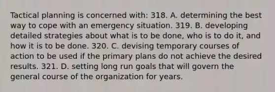 Tactical planning is concerned with: 318. A. determining the best way to cope with an emergency situation. 319. B. developing detailed strategies about what is to be done, who is to do it, and how it is to be done. 320. C. devising temporary courses of action to be used if the primary plans do not achieve the desired results. 321. D. setting long run goals that will govern the general course of the organization for years.