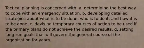 Tactical planning is concerned with: a. determining the best way to cope with an emergency situation. b. developing detailed strategies about what is to be done, who is to do it, and how it is to be done. c. devising temporary courses of action to be used if the primary plans do not achieve the desired results. d. setting long-run goals that will govern the general course of the organization for years.