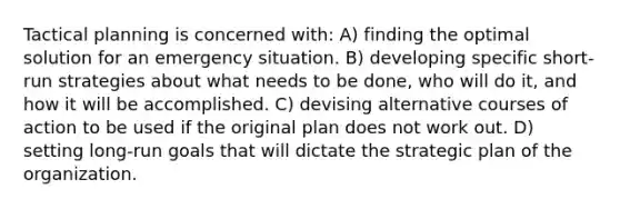 Tactical planning is concerned with: A) finding the optimal solution for an emergency situation. B) developing specific short-run strategies about what needs to be done, who will do it, and how it will be accomplished. C) devising alternative courses of action to be used if the original plan does not work out. D) setting long-run goals that will dictate the strategic plan of the organization.