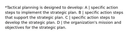 *Tactical planning is designed to develop: A | specific action steps to implement the strategic plan. B | specific action steps that support the strategic plan. C | specific action steps to develop the strategic plan. D | the organization's mission and objectives for the strategic plan.