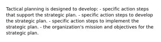 Tactical planning is designed to develop: - specific action steps that support the strategic plan. - specific action steps to develop the strategic plan. - specific action steps to implement the strategic plan. - the organization's mission and objectives for the strategic plan.