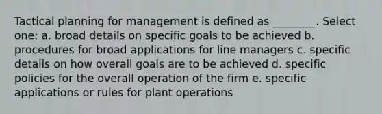 Tactical planning for management is defined as ________. Select one: a. broad details on specific goals to be achieved b. procedures for broad applications for line managers c. specific details on how overall goals are to be achieved d. specific policies for the overall operation of the firm e. specific applications or rules for plant operations