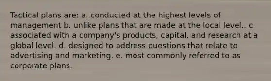 Tactical plans are: a. conducted at the highest levels of management b. unlike plans that are made at the local level.. c. associated with a company's products, capital, and research at a global level. d. designed to address questions that relate to advertising and marketing. e. most commonly referred to as corporate plans.