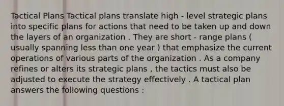 Tactical Plans Tactical plans translate high - level strategic plans into specific plans for actions that need to be taken up and down the layers of an organization . They are short - range plans ( usually spanning less than one year ) that emphasize the current operations of various parts of the organization . As a company refines or alters its strategic plans , the tactics must also be adjusted to execute the strategy effectively . A tactical plan answers the following questions :