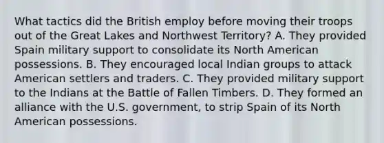 What tactics did the British employ before moving their troops out of the Great Lakes and Northwest Territory? A. They provided Spain military support to consolidate its North American possessions. B. They encouraged local Indian groups to attack American settlers and traders. C. They provided military support to the Indians at the Battle of Fallen Timbers. D. They formed an alliance with the U.S. government, to strip Spain of its North American possessions.