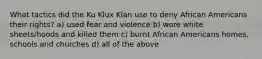 What tactics did the Ku Klux Klan use to deny African Americans their rights? a) used fear and violence b) wore white sheets/hoods and killed them c) burnt African Americans homes, schools and churches d) all of the above