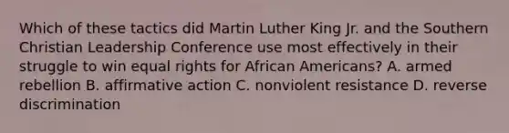 Which of these tactics did Martin Luther King Jr. and the Southern Christian Leadership Conference use most effectively in their struggle to win equal rights for African Americans? A. armed rebellion B. affirmative action C. nonviolent resistance D. reverse discrimination