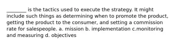 ________ is the tactics used to execute the strategy. It might include such things as determining when to promote the product, getting the product to the consumer, and setting a commission rate for salespeople. a. mission b. implementation c.monitoring and measuring d. objectives