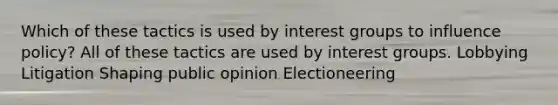 Which of these tactics is used by interest groups to influence policy? All of these tactics are used by interest groups. Lobbying Litigation Shaping public opinion Electioneering