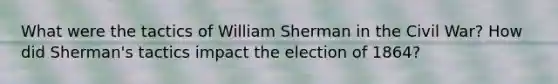 What were the tactics of William Sherman in the Civil War? How did Sherman's tactics impact the election of 1864?