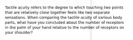 Tactile acuity refers to the degree to which touching two points that are relatively close together feels like two separate sensations. When comparing the tactile acuity of various body parts, what have you concluded about the number of receptors in the palm of your hand relative to the number of receptors on your shoulder?